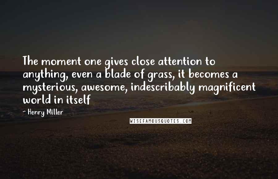 Henry Miller Quotes: The moment one gives close attention to anything, even a blade of grass, it becomes a mysterious, awesome, indescribably magnificent world in itself