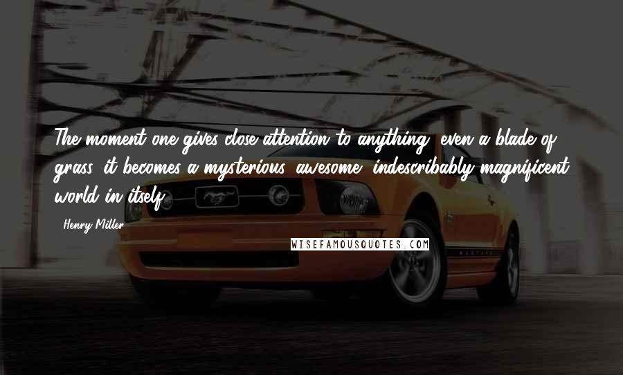 Henry Miller Quotes: The moment one gives close attention to anything, even a blade of grass, it becomes a mysterious, awesome, indescribably magnificent world in itself