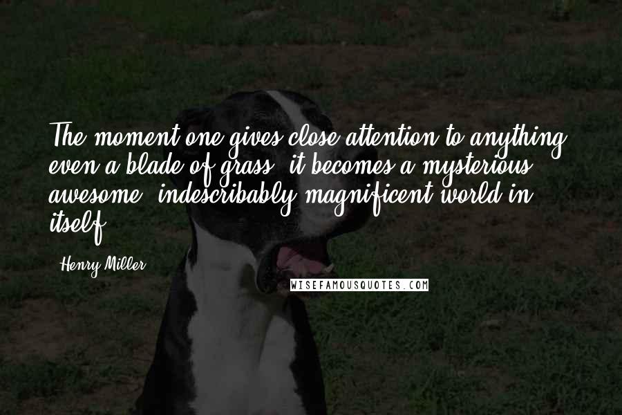 Henry Miller Quotes: The moment one gives close attention to anything, even a blade of grass, it becomes a mysterious, awesome, indescribably magnificent world in itself