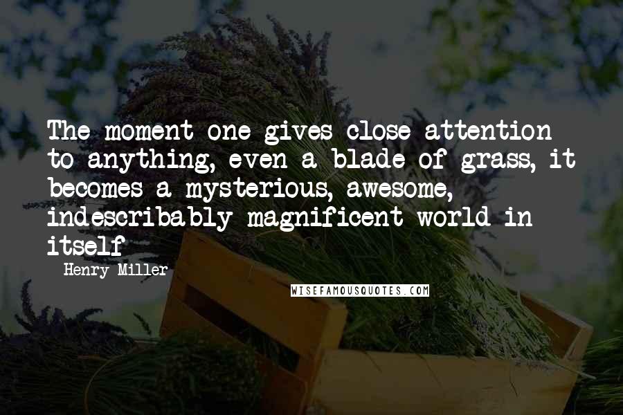 Henry Miller Quotes: The moment one gives close attention to anything, even a blade of grass, it becomes a mysterious, awesome, indescribably magnificent world in itself