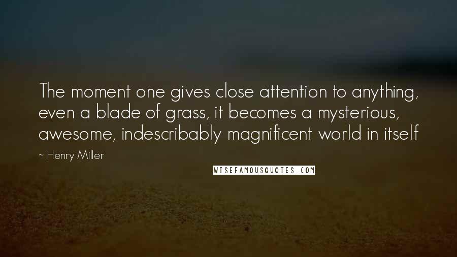 Henry Miller Quotes: The moment one gives close attention to anything, even a blade of grass, it becomes a mysterious, awesome, indescribably magnificent world in itself