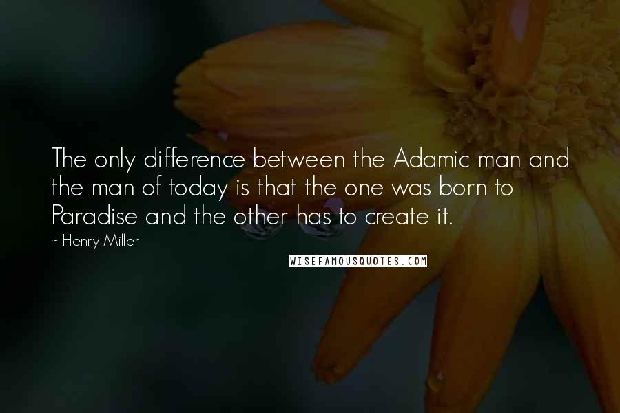 Henry Miller Quotes: The only difference between the Adamic man and the man of today is that the one was born to Paradise and the other has to create it.
