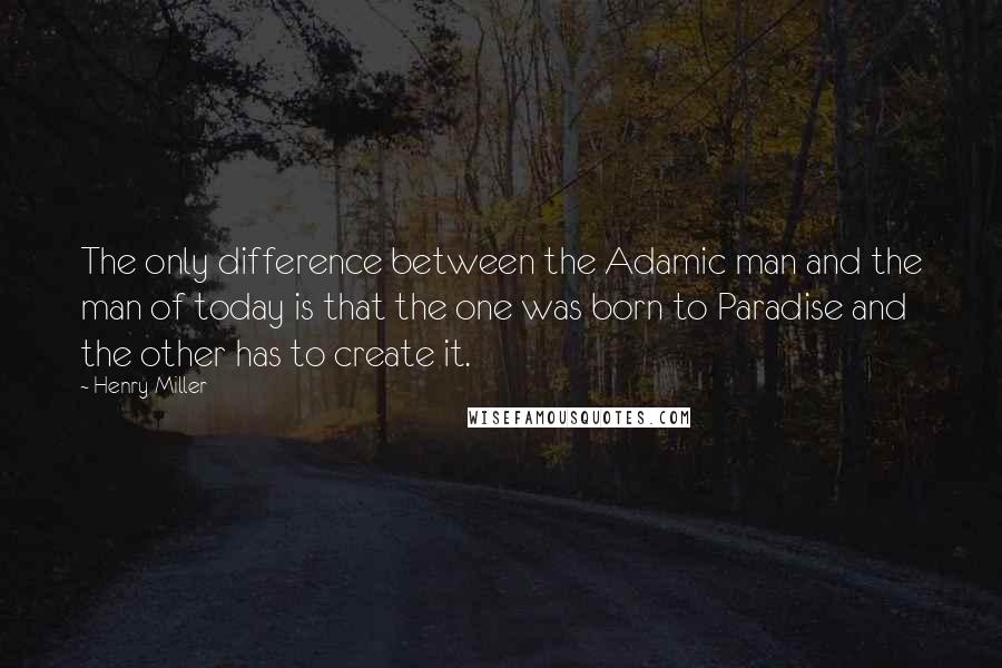 Henry Miller Quotes: The only difference between the Adamic man and the man of today is that the one was born to Paradise and the other has to create it.