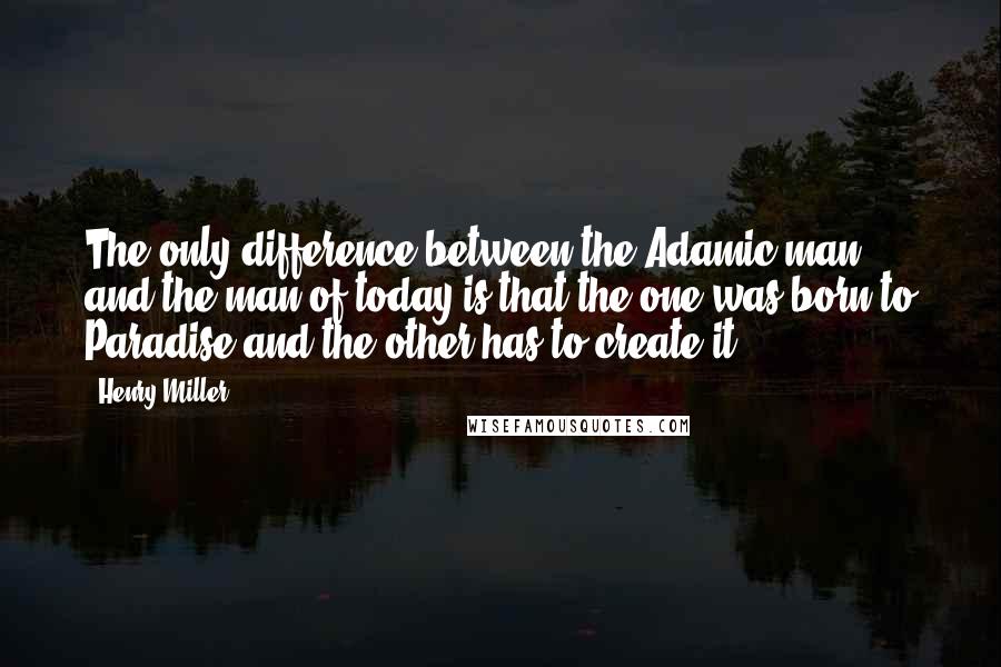 Henry Miller Quotes: The only difference between the Adamic man and the man of today is that the one was born to Paradise and the other has to create it.