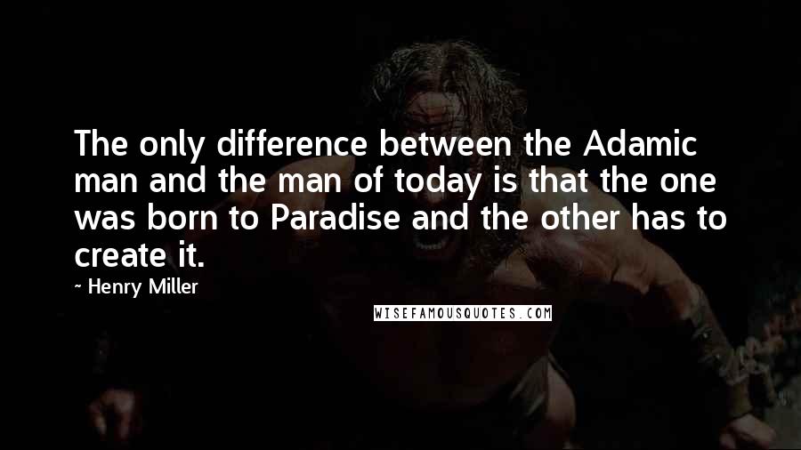 Henry Miller Quotes: The only difference between the Adamic man and the man of today is that the one was born to Paradise and the other has to create it.