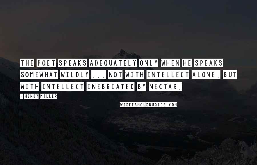 Henry Miller Quotes: The poet speaks adequately only when he speaks somewhat wildly ... not with intellect alone, but with intellect inebriated by nectar.