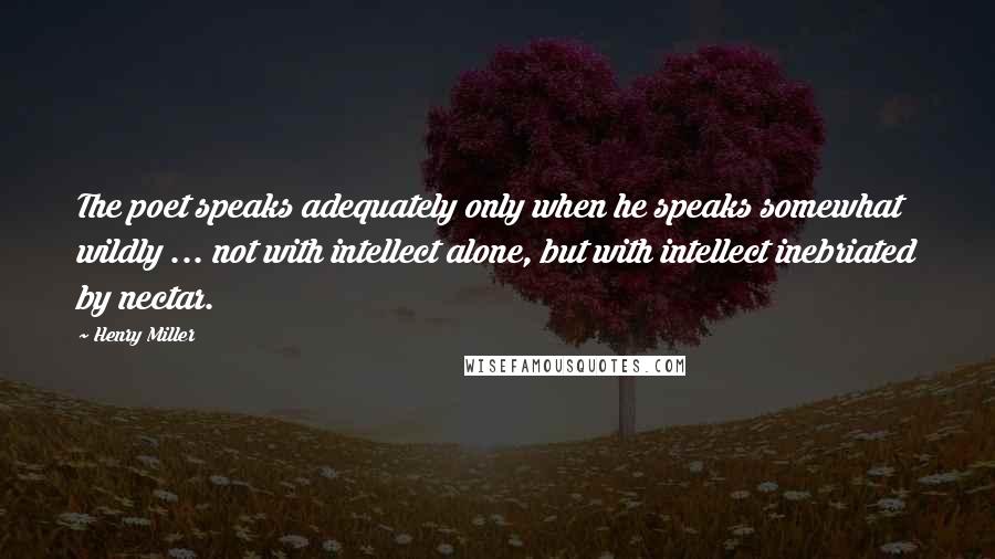 Henry Miller Quotes: The poet speaks adequately only when he speaks somewhat wildly ... not with intellect alone, but with intellect inebriated by nectar.