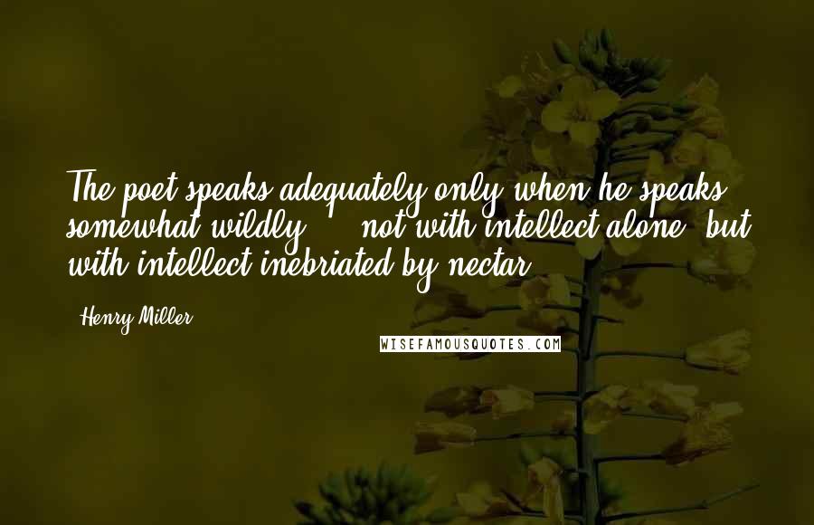 Henry Miller Quotes: The poet speaks adequately only when he speaks somewhat wildly ... not with intellect alone, but with intellect inebriated by nectar.