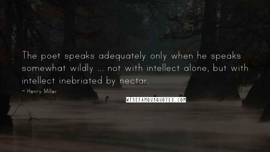 Henry Miller Quotes: The poet speaks adequately only when he speaks somewhat wildly ... not with intellect alone, but with intellect inebriated by nectar.