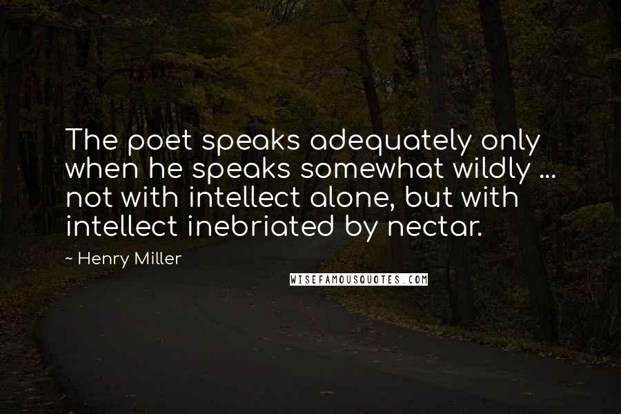 Henry Miller Quotes: The poet speaks adequately only when he speaks somewhat wildly ... not with intellect alone, but with intellect inebriated by nectar.