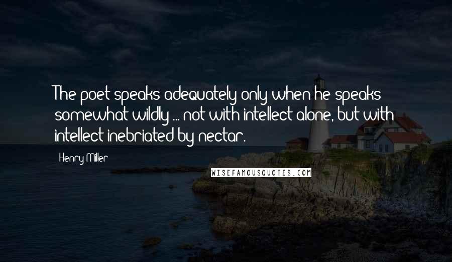 Henry Miller Quotes: The poet speaks adequately only when he speaks somewhat wildly ... not with intellect alone, but with intellect inebriated by nectar.