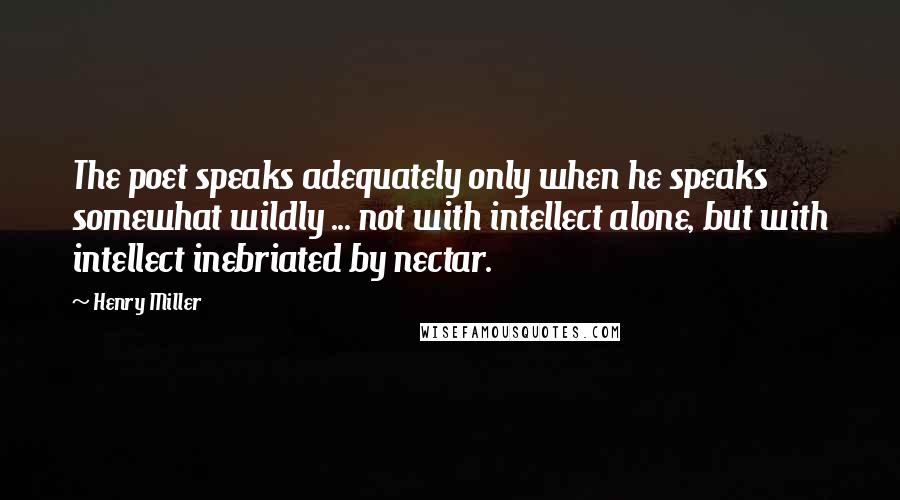 Henry Miller Quotes: The poet speaks adequately only when he speaks somewhat wildly ... not with intellect alone, but with intellect inebriated by nectar.