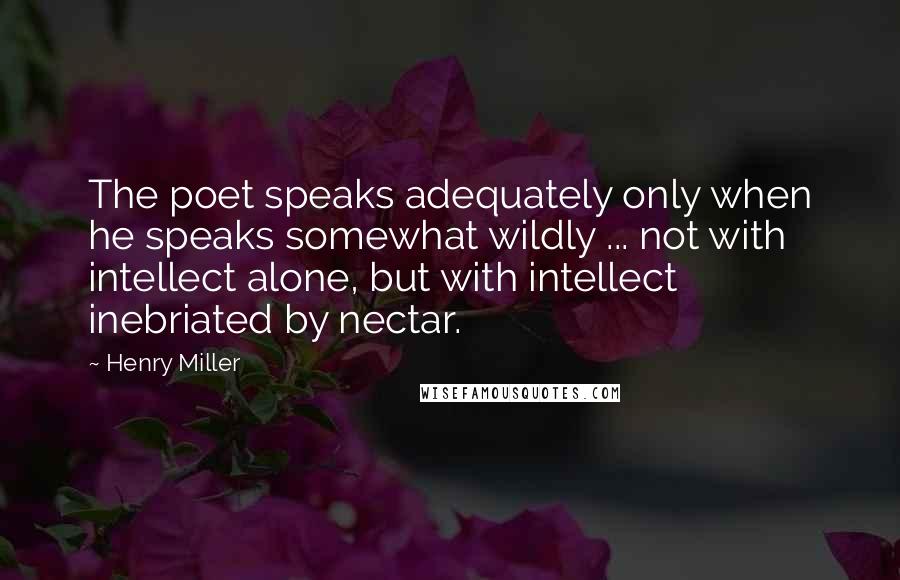 Henry Miller Quotes: The poet speaks adequately only when he speaks somewhat wildly ... not with intellect alone, but with intellect inebriated by nectar.