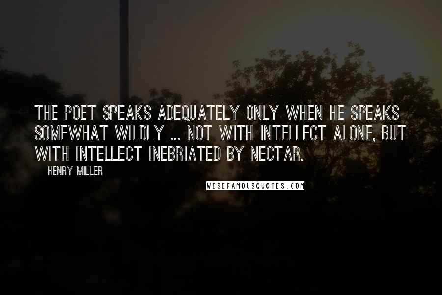 Henry Miller Quotes: The poet speaks adequately only when he speaks somewhat wildly ... not with intellect alone, but with intellect inebriated by nectar.