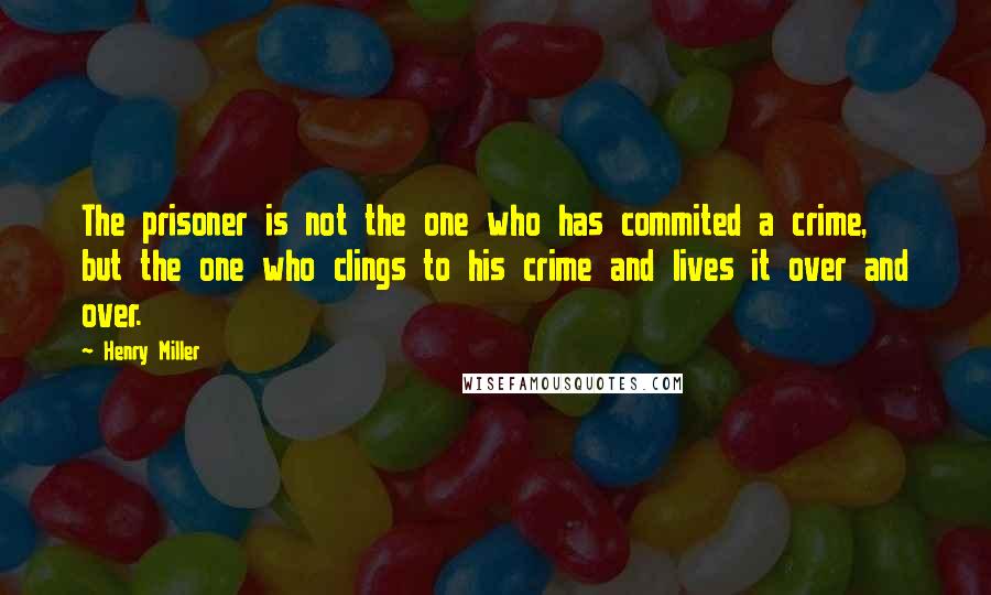 Henry Miller Quotes: The prisoner is not the one who has commited a crime, but the one who clings to his crime and lives it over and over.