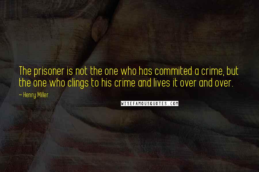 Henry Miller Quotes: The prisoner is not the one who has commited a crime, but the one who clings to his crime and lives it over and over.