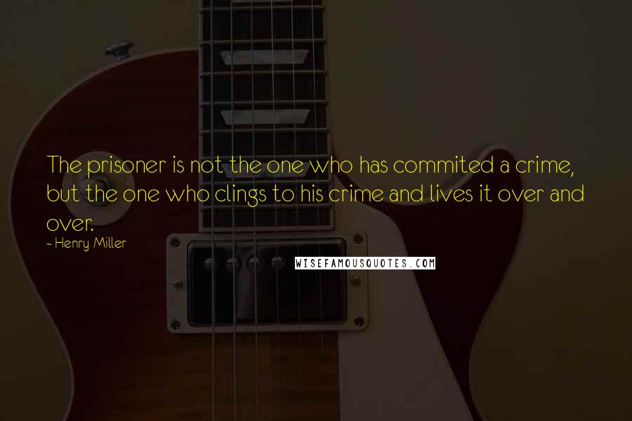 Henry Miller Quotes: The prisoner is not the one who has commited a crime, but the one who clings to his crime and lives it over and over.
