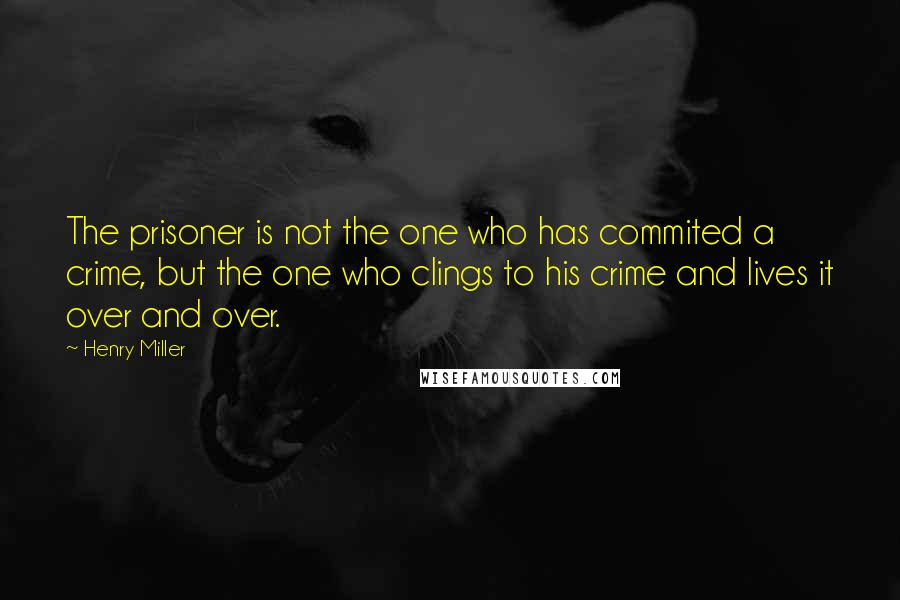 Henry Miller Quotes: The prisoner is not the one who has commited a crime, but the one who clings to his crime and lives it over and over.