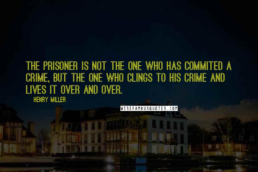Henry Miller Quotes: The prisoner is not the one who has commited a crime, but the one who clings to his crime and lives it over and over.