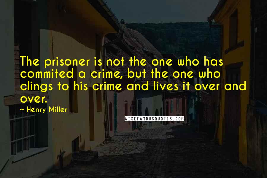 Henry Miller Quotes: The prisoner is not the one who has commited a crime, but the one who clings to his crime and lives it over and over.