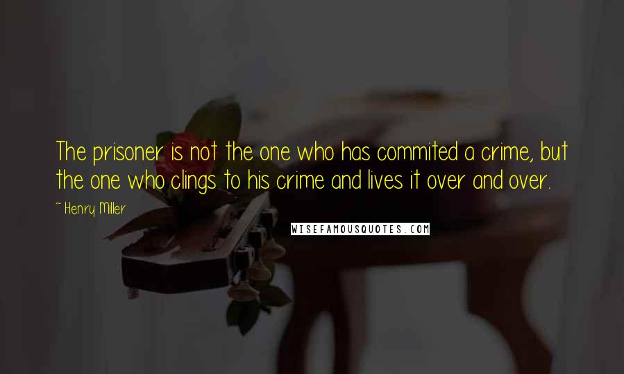 Henry Miller Quotes: The prisoner is not the one who has commited a crime, but the one who clings to his crime and lives it over and over.