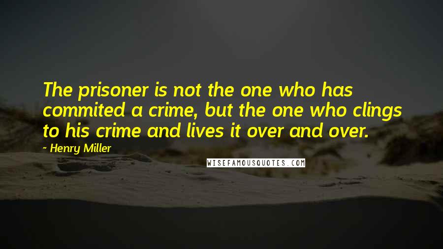 Henry Miller Quotes: The prisoner is not the one who has commited a crime, but the one who clings to his crime and lives it over and over.