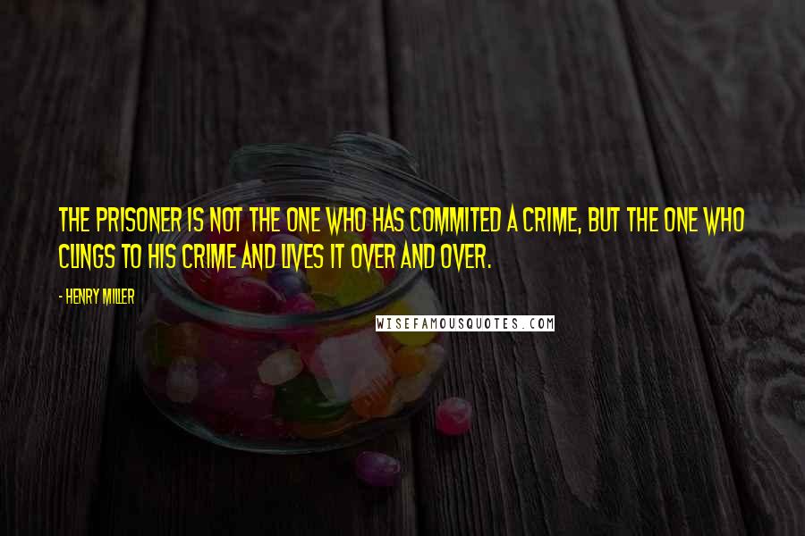 Henry Miller Quotes: The prisoner is not the one who has commited a crime, but the one who clings to his crime and lives it over and over.
