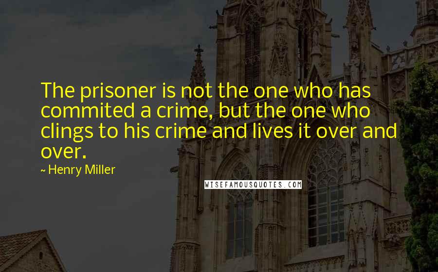 Henry Miller Quotes: The prisoner is not the one who has commited a crime, but the one who clings to his crime and lives it over and over.