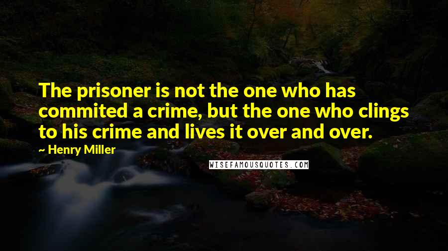 Henry Miller Quotes: The prisoner is not the one who has commited a crime, but the one who clings to his crime and lives it over and over.