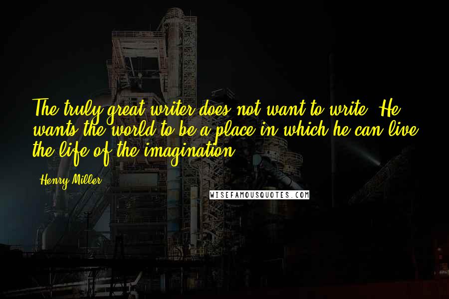 Henry Miller Quotes: The truly great writer does not want to write. He wants the world to be a place in which he can live the life of the imagination.