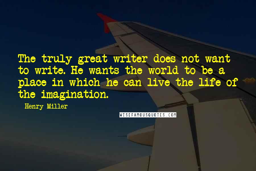 Henry Miller Quotes: The truly great writer does not want to write. He wants the world to be a place in which he can live the life of the imagination.