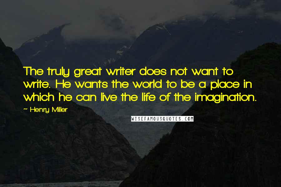 Henry Miller Quotes: The truly great writer does not want to write. He wants the world to be a place in which he can live the life of the imagination.