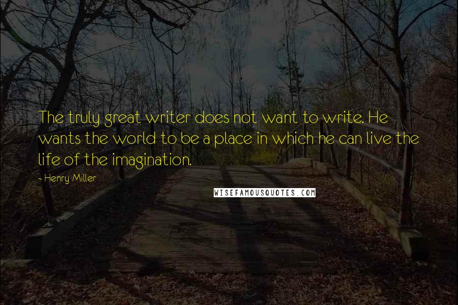 Henry Miller Quotes: The truly great writer does not want to write. He wants the world to be a place in which he can live the life of the imagination.