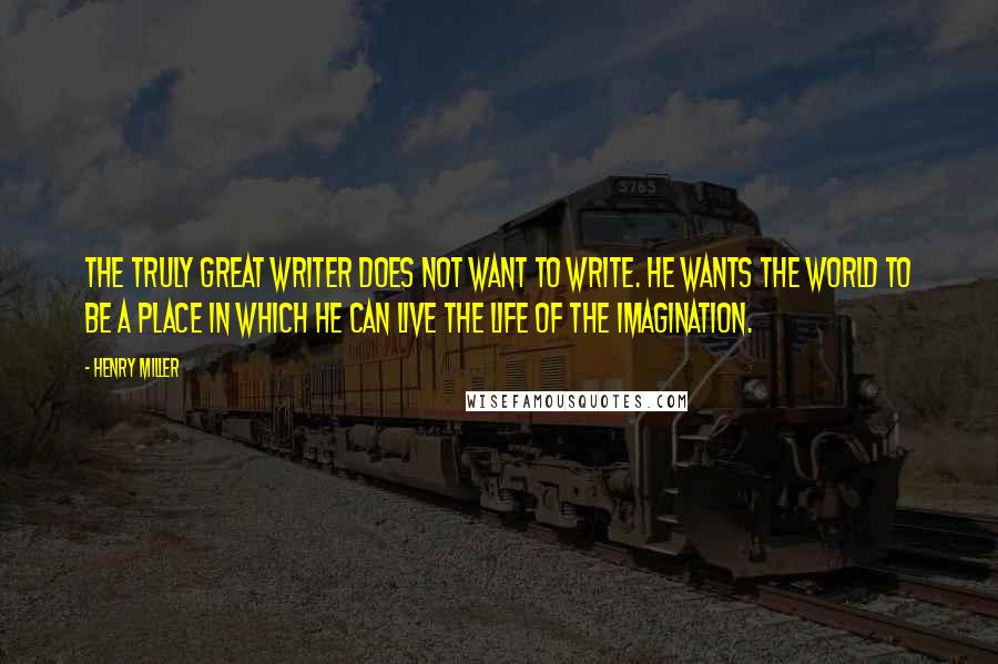 Henry Miller Quotes: The truly great writer does not want to write. He wants the world to be a place in which he can live the life of the imagination.