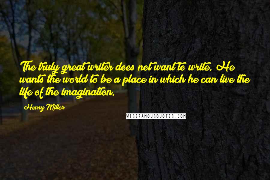 Henry Miller Quotes: The truly great writer does not want to write. He wants the world to be a place in which he can live the life of the imagination.