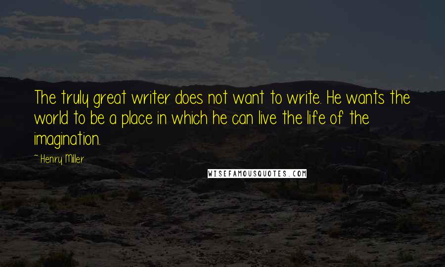 Henry Miller Quotes: The truly great writer does not want to write. He wants the world to be a place in which he can live the life of the imagination.