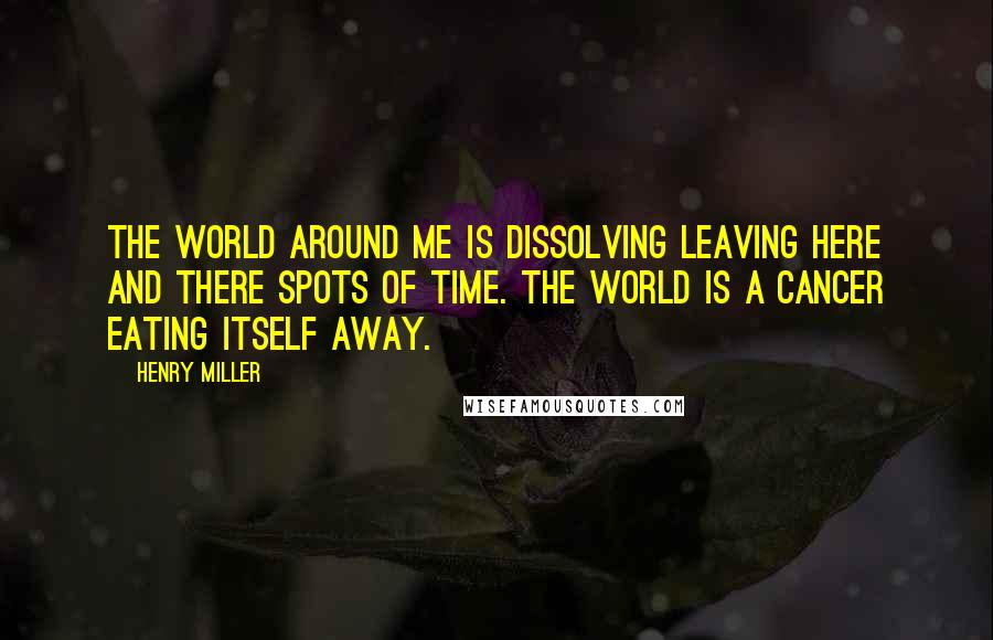 Henry Miller Quotes: The world around me is dissolving leaving here and there spots of time. The world is a cancer eating itself away.