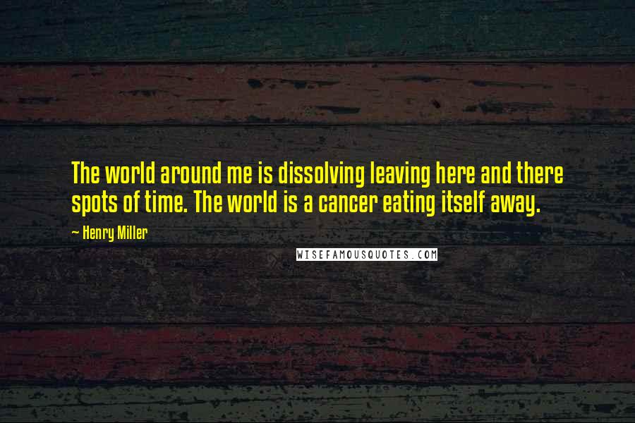 Henry Miller Quotes: The world around me is dissolving leaving here and there spots of time. The world is a cancer eating itself away.