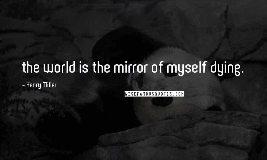 Henry Miller Quotes: the world is the mirror of myself dying.