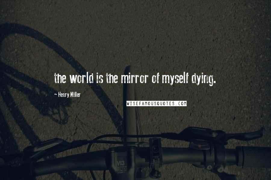 Henry Miller Quotes: the world is the mirror of myself dying.