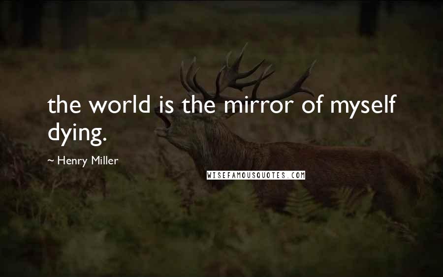 Henry Miller Quotes: the world is the mirror of myself dying.