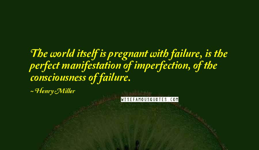 Henry Miller Quotes: The world itself is pregnant with failure, is the perfect manifestation of imperfection, of the consciousness of failure.