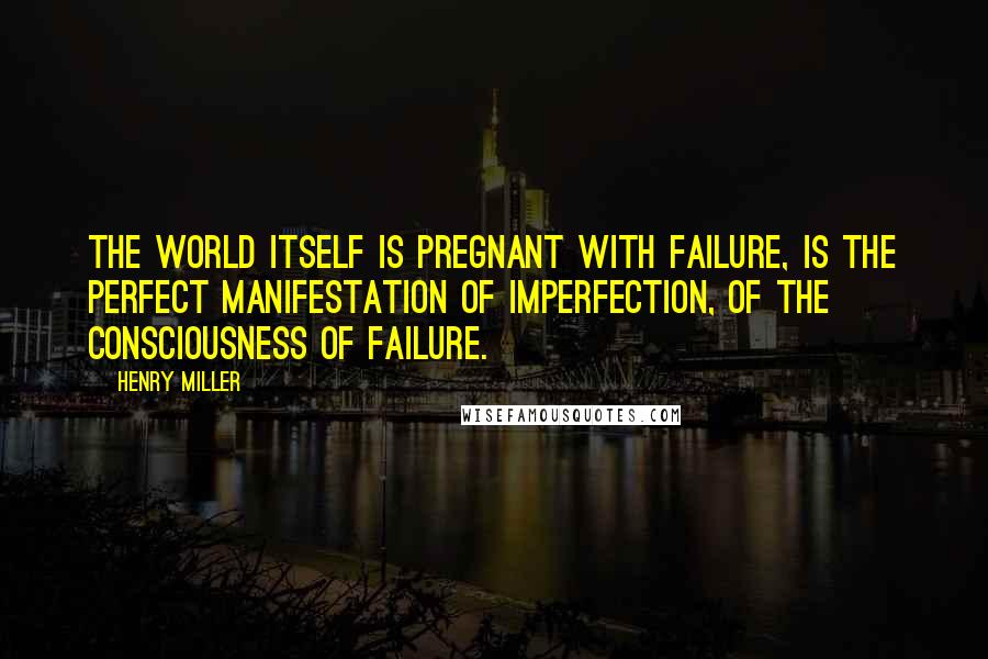 Henry Miller Quotes: The world itself is pregnant with failure, is the perfect manifestation of imperfection, of the consciousness of failure.