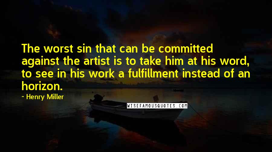 Henry Miller Quotes: The worst sin that can be committed against the artist is to take him at his word, to see in his work a fulfillment instead of an horizon.