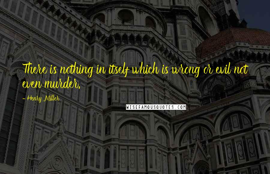 Henry Miller Quotes: There is nothing in itself which is wrong or evil not even murder.