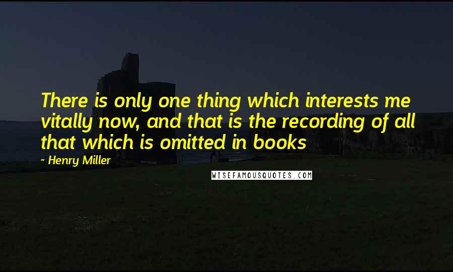 Henry Miller Quotes: There is only one thing which interests me vitally now, and that is the recording of all that which is omitted in books