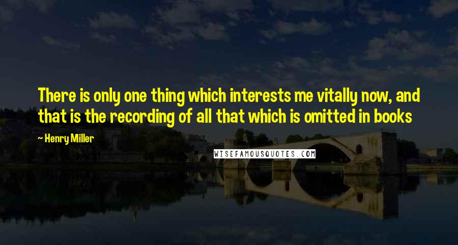 Henry Miller Quotes: There is only one thing which interests me vitally now, and that is the recording of all that which is omitted in books