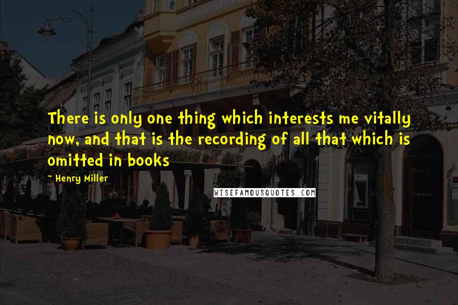 Henry Miller Quotes: There is only one thing which interests me vitally now, and that is the recording of all that which is omitted in books