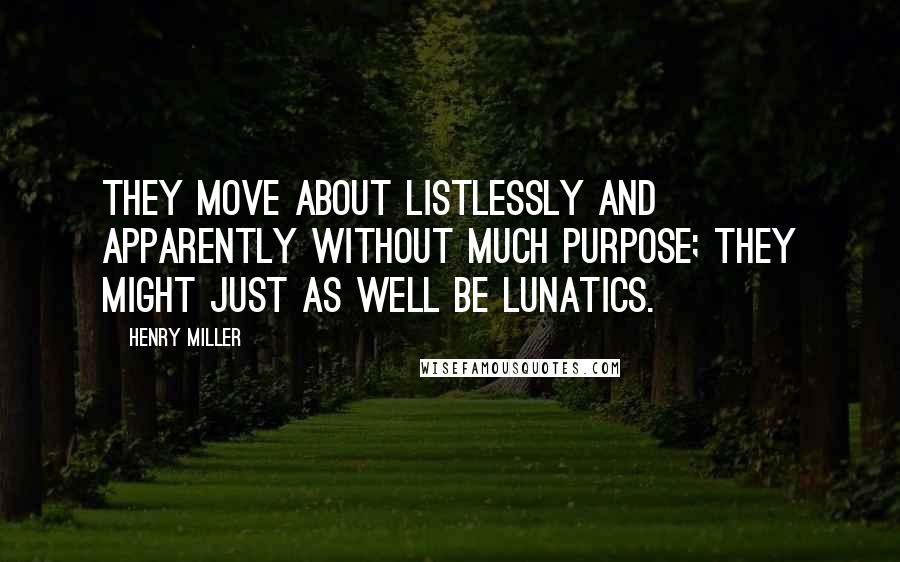 Henry Miller Quotes: They move about listlessly and apparently without much purpose; they might just as well be lunatics.