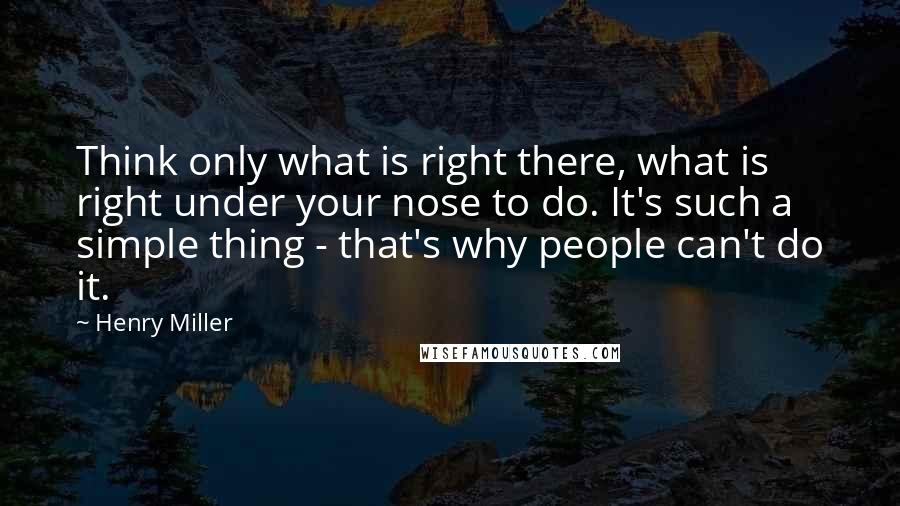 Henry Miller Quotes: Think only what is right there, what is right under your nose to do. It's such a simple thing - that's why people can't do it.